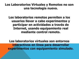 Los Laboratorios Virtuales y Remotos no son 
una tecnología nueva. 
Los laboratorios remotos permiten a los 
usuarios llevar a cabo experimentos y 
participar en actividades a través de 
Internet, usando equipamiento real 
mediante control remoto. 
Los laboratorios virtuales son entornos 
interactivos en línea para desarrollar 
experimentos con equipamiento simulado. 
 