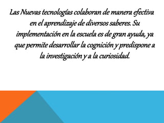 Las Nuevas tecnologías colaboran de manera efectiva 
en el aprendizaje de diversos saberes. Su 
implementación en la escuela es de gran ayuda, ya 
que permite desarrollar la cognición y predispone a 
la investigación y a la curiosidad. 
