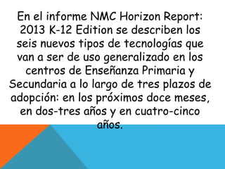 En el informe NMC Horizon Report: 
2013 K-12 Edition se describen los 
seis nuevos tipos de tecnologías que 
van a ser de uso generalizado en los 
centros de Enseñanza Primaria y 
Secundaria a lo largo de tres plazos de 
adopción: en los próximos doce meses, 
en dos-tres años y en cuatro-cinco 
años. 
 