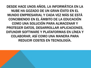 DESDE HACE UNOS AÑOS, LA INFORMÁTICA EN LA 
NUBE HA GOZADO DE UN GRAN ÉXITO EN EL 
MUNDO EMPRESARIAL Y CADA VEZ MÁS SE ESTÁ 
CONCIBIENDO EN EL ÁMBITO DE LA EDUCACIÓN 
COMO UNA SOLUCIÓN PARA ALMACENAR Y 
PROTEGER DATOS, DESARROLLAR APLICACIONES, 
DIFUNDIR SOFTWARE Y PLATAFORMAS EN LÍNEA Y 
COLABORAR, ASÍ COMO UNA MANERA PARA 
REDUCIR COSTES EN TECNOLOGÍA. 
 