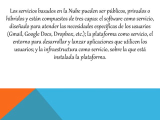Los servicios basados en la Nube pueden ser públicos, privados o 
híbridos y están compuestos de tres capas: el software como servicio, 
diseñado para atender las necesidades específicas de los usuarios 
(Gmail, Google Docs, Dropbox, etc.); la plataforma como servicio, el 
entorno para desarrollar y lanzar aplicaciones que utilicen los 
usuarios; y la infraestructura como servicio, sobre la que está 
instalada la plataforma. 
 