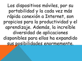 Los dispositivos móviles, por su 
portabilidad y la cada vez más 
rápida conexión a Internet, son 
propicios para la productividad y el 
aprendizaje. Además, la increíble 
diversidad de aplicaciones 
disponibles para ellos ha expandido 
sus posibilidades enormemente. 
 