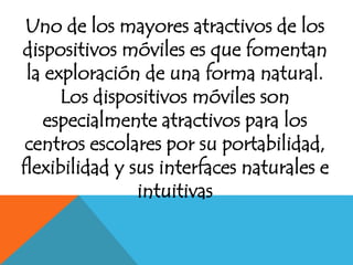 Uno de los mayores atractivos de los 
dispositivos móviles es que fomentan 
la exploración de una forma natural. 
Los dispositivos móviles son 
especialmente atractivos para los 
centros escolares por su portabilidad, 
flexibilidad y sus interfaces naturales e 
intuitivas 
 