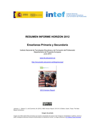RESUMEN INFORME HORIZON 2012
Enseñanza Primaria y Secundaria
Instituto Nacional de Tecnologías Educativas y de Formación del Profesorado
Departamento de Proyectos Europeos
Junio 2012
www.ite.educacion.es
http://recursostic.educacion.es/blogs/europa/
2012 Horizon Report
Johnson, L., Adams, S., and Cummins, M. (2012). NMC Horizon Report: 2012 K-12 Edition. Austin, Texas: The New
Media Consortium.
Imagen de portada
Imagen de la NWU (North-West University) que muestra a estudiantes del campus Vaal Triangle en Vanderbijlpark, Sudáfrica, donde se
están investigando diferentes enfoques del aprendizaje con dispositivos móviles. La imagen pertenece al HP Catalyst Project Showcase.
 