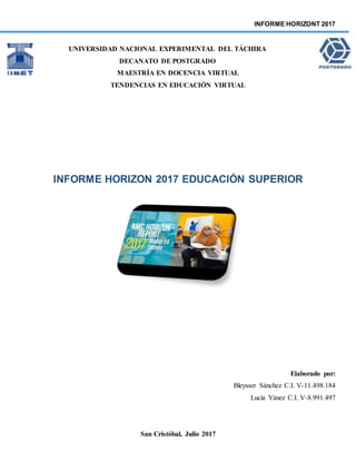 INFORME HORIZONT 2017
UNIVERSIDAD NACIONAL EXPERIMENTAL DEL TÁCHIRA
DECANATO DE POSTGRADO
MAESTRÍA EN DOCENCIA VIRTUAL
TENDENCIAS EN EDUCACIÓN VIRTUAL
INFORME HORIZON 2017 EDUCACIÓN SUPERIOR
Elaborado por:
Bleysser Sánchez C.I. V-11.498.184
Lucía Yánez C.I. V-8.991.497
San Cristóbal, Julio 2017
 