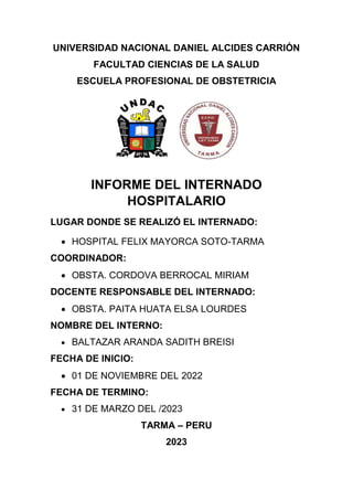 UNIVERSIDAD NACIONAL DANIEL ALCIDES CARRIÓN
FACULTAD CIENCIAS DE LA SALUD
ESCUELA PROFESIONAL DE OBSTETRICIA
INFORME DEL INTERNADO
HOSPITALARIO
LUGAR DONDE SE REALIZÓ EL INTERNADO:
 HOSPITAL FELIX MAYORCA SOTO-TARMA
COORDINADOR:
 OBSTA. CORDOVA BERROCAL MIRIAM
DOCENTE RESPONSABLE DEL INTERNADO:
 OBSTA. PAITA HUATA ELSA LOURDES
NOMBRE DEL INTERNO:
 BALTAZAR ARANDA SADITH BREISI
FECHA DE INICIO:
 01 DE NOVIEMBRE DEL 2022
FECHA DE TERMINO:
 31 DE MARZO DEL /2023
TARMA – PERU
2023
 