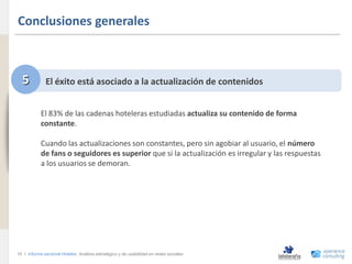 Conclusiones generales
www.xperienceconsulting.com




                                5           El éxito está asociado a la actualización de contenidos


                                          El 83% de las cadenas hoteleras estudiadas actualiza su contenido de forma
                                          constante.

                                          Cuando las actualizaciones son constantes, pero sin agobiar al usuario, el número
                                          de fans o seguidores es superior que si la actualización es irregular y las respuestas
                                          a los usuarios se demoran.




                              10 I Informe sectorial Hoteles Análisis estratégico y de usabilidad en redes sociales
10
 