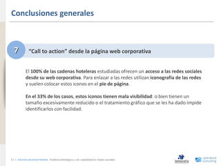 Conclusiones generales
www.xperienceconsulting.com




                                7           “Call to action” desde la página web corporativa


                                          El 100% de las cadenas hoteleras estudiadas ofrecen un acceso a las redes sociales
                                          desde su web corporativa. Para enlazar a las redes utilizan iconografía de las redes
                                          y suelen colocar estos iconos en el pie de página.

                                          En el 33% de los casos, estos iconos tienen mala visibilidad: o bien tienen un
                                          tamaño excesivamente reducido o el tratamiento gráfico que se les ha dado impide
                                          identificarlos con facilidad.




                              12 I Informe sectorial Hoteles Análisis estratégico y de usabilidad en redes sociales
12
 