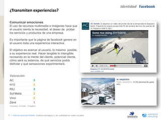 Identidad Facebook
                                ¿Transmiten experiencias?
www.xperienceconsulting.com




                                Comunicar emociones
                                El uso de recursos multimedia e imágenes hace que
                                el usuario sienta la necesidad, el deseo de probar
                                los servicios y productos de una empresa.

                                Es importante que la página de facebook genere en
                                el usuario toda una experiencia interactiva.

                                El objetivo es acercar al usuario, lo máximo posible,
                                a su experiencia real. Hacer tangible lo intangible;
                                recreando en la mente del cliente, potencial cliente,
                                cómo será su estancia, de qué servicios podrá
                                disfrutar y qué sensaciones experimentará.



                                Valoración:
                                AC                          3
                                H10                         2
                                RIU                         3
                                Sol Meliá                   2
                                Vinci                       2
                                Zénit                       1
                                3=positivo, 2=medio, 1=negativo




                              17 I Informe sectorial Hoteles Análisis estratégico y de usabilidad en redes sociales
17
 