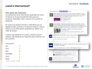 Identidad Facebook
                                ¿Local o internacional?
www.xperienceconsulting.com




                                Con quién me comunico
                                La coherencia de la información publicada así como
                                el idioma en el que se presenta hace que los
                                usuarios interactúen más o menos con tu perfil de
                                facebook.

                                El usuario se sentirá cómodo y entenderá que ha
                                llegado al sitio correcto si el espacio habla su mismo
                                idioma y si la información publicada se refiere a su
                                radio de acción.

                                Cuanto más genérico en cuanto a alcance sea el
                                espacio más esfuerzo se requerirá para conectar con
                                los usuarios.

                                Valoración:
                                AC                          2
                                H10                         2
                                RIU                         3
                                Sol Meliá                   1
                                Vinci                       2
                                Zénit                       2
                                3=positivo, 2=medio, 1=negativo




                              18 I Informe sectorial Hoteles Análisis estratégico y de usabilidad en redes sociales
18
 