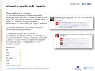 Contenidos Facebook
                                Interacción y rapidez en la respuesta
www.xperienceconsulting.com




                                Cómo mantengo el contacto
                                Las páginas estudiadas no generan demasiada
                                conversación con el usuario. Los fans escriben en sus
                                muros para opinar sobre estancias o resolver dudas y
                                quejas. El Community manager responde
                                agradeciendo su colaboración y en un plazo aceptable.

                                Los usuarios interactúan más cuando las páginas
                                anuncian promociones puntuales.

                                La imagen de la página será positiva si la
                                comunicación es cercana y directa. Si un usuario se
                                pone en contacto con nosotros a través de este medio
                                es porque necesita información de forma inmediata;
                                debemos interactuar lo antes posible, si no, lo
                                habremos perdido.

                                Valoración:
                                AC                          2
                                H10                         2
                                RIU                         3
                                Sol Meliá                   1
                                Vinci                       2
                                Zénit                       2
                                3=positivo, 2=medio, 1=negativo

                              20 I Informe sectorial Hoteles Análisis estratégico y de usabilidad en redes sociales
20
 