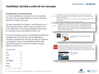 Contenidos Facebook
                                Usabilidad, claridad y estilo de los mensajes
www.xperienceconsulting.com




                                Claridad de la comunicación
                                Lo más importante es conectar con tus receptores.
                                Para ello, los mensajes deben ser claros, sencillos,
                                directos e invitar a la acción.

                                Se debe responder sin rodeos y centrándose en un
                                único tema/concepto. Deben incluir un enlace con
                                más información y ofrecer la posibilidad de ponerse
                                en contacto a través de teléfono, email, etc.

                                El muro de facebook ofrece la posibilidad de filtrar los
                                mensajes para ver sólo los que ha publicado la
                                empresa o también los que han enviado los usuarios.
                                a la empresa Ofrecer la posibilidad de filtrar esta
                                información ayuda al usuario a localizar noticias,
                                ofertas, eventos, etc.

                                Valoración:
                                AC                          3
                                H10                         1
                                RIU                         3
                                Sol Meliá                   1
                                Vinci                       3
                                Zénit                       1
                                3=positivo, 2=medio, 1=negativo

                              21 I Informe sectorial Hoteles Análisis estratégico y de usabilidad en redes sociales
21
 