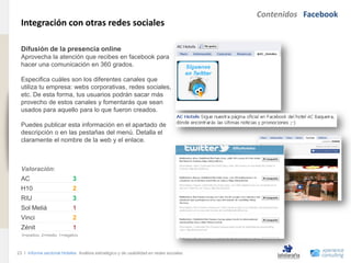 Contenidos Facebook
                                Integración con otras redes sociales
www.xperienceconsulting.com




                                Difusión de la presencia online
                                Aprovecha la atención que recibes en facebook para
                                hacer una comunicación en 360 grados.

                                Especifica cuáles son los diferentes canales que
                                utiliza tu empresa: webs corporativas, redes sociales,
                                etc. De esta forma, tus usuarios podrán sacar más
                                provecho de estos canales y fomentarás que sean
                                usados para aquello para lo que fueron creados.

                                Puedes publicar esta información en el apartado de
                                descripción o en las pestañas del menú. Detalla el
                                claramente el nombre de la web y el enlace.



                                Valoración:
                                AC                          3
                                H10                         2
                                RIU                         3
                                Sol Meliá                   1
                                Vinci                       2
                                Zénit                       1
                                3=positivo, 2=medio, 1=negativo



                              23 I Informe sectorial Hoteles Análisis estratégico y de usabilidad en redes sociales
23
 