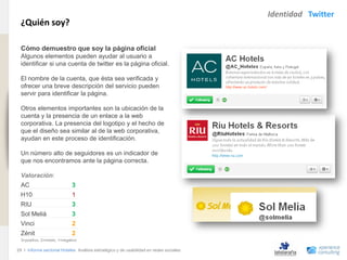Identidad Twitter
                                ¿Quién soy?
www.xperienceconsulting.com




                                Cómo demuestro que soy la página oficial
                                Algunos elementos pueden ayudar al usuario a
                                identificar si una cuenta de twitter es la página oficial.

                                El nombre de la cuenta, que ésta sea verificada y
                                ofrecer una breve descripción del servicio pueden
                                servir para identificar la página.

                                Otros elementos importantes son la ubicación de la
                                cuenta y la presencia de un enlace a la web
                                corporativa. La presencia del logotipo y el hecho de
                                que el diseño sea similar al de la web corporativa,
                                ayudan en este proceso de identificación.

                                Un número alto de seguidores es un indicador de
                                que nos encontramos ante la página correcta.

                                Valoración:
                                AC                          3
                                H10                         1
                                RIU                         3
                                Sol Meliá                   3
                                Vinci                       2
                                Zénit                       2
                                3=positivo, 2=medio, 1=negativo

                              29 I Informe sectorial Hoteles Análisis estratégico y de usabilidad en redes sociales
29
 