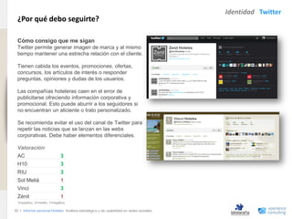 Identidad Twitter
                                ¿Por qué debo seguirte?
www.xperienceconsulting.com




                                Cómo consigo que me sigan
                                Twitter permite generar imagen de marca y al mismo
                                tiempo mantener una estrecha relación con el cliente.

                                Tienen cabida los eventos, promociones, ofertas,
                                concursos, los artículos de interés o responder
                                preguntas, opiniones y dudas de los usuarios.

                                Las compañías hoteleras caen en el error de
                                publicitarse ofreciendo información corporativa y
                                promocional. Esto puede aburrir a los seguidores si
                                no encuentran un aliciente o trato personalizado.

                                Se recomienda evitar el uso del canal de Twitter para
                                repetir las noticias que se lanzan en las webs
                                corporativas. Debe haber elementos diferenciales.

                                Valoración:
                                AC                          3
                                H10                         3
                                RIU                         3
                                Sol Meliá                   1
                                Vinci                       3
                                Zénit                       1
                                3=positivo, 2=medio, 1=negativo

                              30 I Informe sectorial Hoteles Análisis estratégico y de usabilidad en redes sociales
30
 