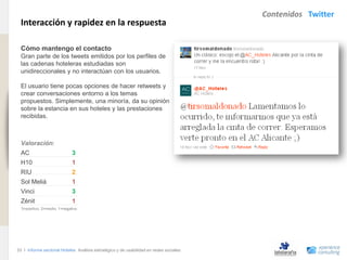 Contenidos Twitter
                                Interacción y rapidez en la respuesta
www.xperienceconsulting.com




                                Cómo mantengo el contacto
                                Gran parte de los tweets emitidos por los perfiles de
                                las cadenas hoteleras estudiadas son
                                unidireccionales y no interactúan con los usuarios.

                                El usuario tiene pocas opciones de hacer retweets y
                                crear conversaciones entorno a los temas
                                propuestos. Simplemente, una minoría, da su opinión
                                sobre la estancia en sus hoteles y las prestaciones
                                recibidas.



                                Valoración:
                                AC                          3
                                H10                         1
                                RIU                         2
                                Sol Meliá                   1
                                Vinci                       3
                                Zénit                       1
                                3=positivo, 2=medio, 1=negativo




                              33 I Informe sectorial Hoteles Análisis estratégico y de usabilidad en redes sociales
33
 