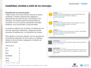 Contenidos Twitter
                                Usabilidad, claridad y estilo de los mensajes
www.xperienceconsulting.com




                                Claridad de la comunicación
                                Twitter puede servir para ofrecer servicio al cliente,
                                ayudando a reparar experiencias negativas y
                                desconfianza por parte de los consumidores. Sin
                                embargo, los hoteles pierden la oportunidad de
                                conversar con sus usuarios publicando mensajes
                                sintéticos, poco personales y promocionales.

                                La continua relación con el cliente y la eficiencia a la
                                hora de responder solicitudes y preguntas puede
                                aumentar la satisfacción y la repetición de compra.

                                Para obtener una buena relación con los usuarios se
                                recomienda responder de forma clara y completa y
                                hablar de forma directa, dialogando y tratando de
                                generar empatía.

                                Valoración:
                                AC                          3
                                H10                         2
                                RIU                         3
                                Sol Meliá                   1
                                Vinci                       3
                                Zénit                       3
                                3=positivo, 2=medio, 1=negativo

                              34 I Informe sectorial Hoteles Análisis estratégico y de usabilidad en redes sociales
34
 