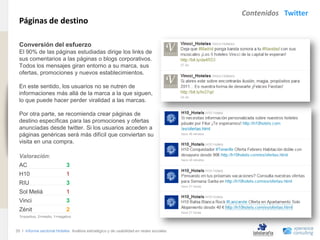 Contenidos Twitter
                                Páginas de destino
www.xperienceconsulting.com




                                Conversión del esfuerzo
                                El 90% de las páginas estudiadas dirige los links de
                                sus comentarios a las páginas o blogs corporativos.
                                Todos los mensajes giran entorno a su marca, sus
                                ofertas, promociones y nuevos establecimientos.

                                En este sentido, los usuarios no se nutren de
                                informaciones más allá de la marca a la que siguen,
                                lo que puede hacer perder viralidad a las marcas.

                                Por otra parte, se recomienda crear páginas de
                                destino específicas para las promociones y ofertas
                                anunciadas desde twitter. Si los usuarios acceden a
                                páginas genéricas será más difícil que conviertan su
                                visita en una compra.

                                Valoración:
                                AC                          3
                                H10                         1
                                RIU                         3
                                Sol Meliá                   1
                                Vinci                       3
                                Zénit                       2
                                3=positivo, 2=medio, 1=negativo



                              35 I Informe sectorial Hoteles Análisis estratégico y de usabilidad en redes sociales
35
 