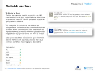 Navegación Twitter
                                Claridad de los enlaces
www.xperienceconsulting.com




                                A dónde te llevo
                                 Twitter sólo permite escribir un máximo de 140
                                caracteres por post, con lo cual hay que seleccionar
                                muy bien las palabras con las que vas a explicar lo
                                que quieres comunicar.

                                Por otra parte, la claridad en los enlaces es
                                indispensable si queremos reducir incertidumbre en
                                la mente de los consumidores. Por este motivo es
                                imprescindible que el texto del mensaje describa el
                                propósito de la página a la que nos lleva el enlace.

                                Otra opción es utilizar aplicaciones que minimicen
                                las urls manteniendo algunas palabras clave que
                                permitan identificar mejor la página de destino.


                                Valoración:
                                AC                          3
                                H10                         3
                                RIU                         3
                                Sol Meliá                   2
                                Vinci                       3
                                Zénit                       2
                                3=positivo, 2=medio, 1=negativo


                              37 I Informe sectorial Hoteles Análisis estratégico y de usabilidad en redes sociales
37
 