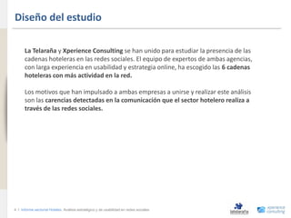 Diseño del estudio
www.xperienceconsulting.com




                                    La Telaraña y Xperience Consulting se han unido para estudiar la presencia de las
                                    cadenas hoteleras en las redes sociales. El equipo de expertos de ambas agencias,
                                    con larga experiencia en usabilidad y estrategia online, ha escogido las 6 cadenas
                                    hoteleras con más actividad en la red.

                                    Los motivos que han impulsado a ambas empresas a unirse y realizar este análisis
                                    son las carencias detectadas en la comunicación que el sector hotelero realiza a
                                    través de las redes sociales.




                              4 I Informe sectorial Hoteles Análisis estratégico y de usabilidad en redes sociales
4
 