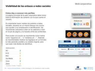 Web corporativa
                                Visibilidad de los enlaces a redes sociales
www.xperienceconsulting.com




                                Cómo doy a conocer mis perfiles
                                La página principal de la web corporativa debe incluir
                                toda la información de contacto con la que cuenta el
                                usuario.

                                Es importante hacer visibles los enlaces a redes
                                sociales; situarlos en un mismo bloque con iconos
                                que ayuden a la comprensión e identificación. Se
                                recomienda colocarlos o bien en la cabecera o bien
                                en el pie de página y no hacerlo entre los contenidos

                                Para incitar a la acción se recomienda incluir textos
                                como “síguenos en…” o “visítanos en…” . Además
                                es recomendable mostrar los logotipos en un formato
                                lo más parecido posible a su estado original, para
                                que sean más fáciles de identificar.

                                Valoración:
                                AC                         3
                                H10                        2
                                RIU                        2
                                Sol Meliá                  2
                                Vinci                      3
                                Zénit                      2
                                3=positivo, 2=medio, 1=negativo

                              40 I Informe sectorial Hoteles Análisis estratégico y de usabilidad en redes sociales
40
 