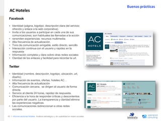 Buenas prácticas
                                AC Hoteles
                               Facebook
www.xperienceconsulting.com




                               . Identidad (página, logotipo, descripción clara del servicio
                               •
                                 ofrecido y enlace a la web corporativa).
                               • Invita a los usuarios a participar en cada una de sus
                                 comunicaciones; son habituales las llamadas a la acción
                               • ransmiten experiencias: recursos multimedia.
                               • Alta frecuencia de actualización.
                               • Tono de comunicación amigable, estilo directo, sencillo
                               • Interacción continua con el usuario y rapidez en la
                                 respuesta
                               • Información completa y clara sobre otras redes sociales
                               • Claridad de los enlaces y facilidad para recordar la url.


                               Twitter

                               • Identidad (nombre, descripción, logotipo, ubicación, url,
                                 diseño)
                               • Información de eventos, ofertas, hoteles AC…
                               • Alta frecuencia de actualización
                               • Comunicación cercana, se dirigen al usuario de forma
                                 directa.
                               • Servicio al cliente 24 horas, rapidez de respuesta.
                               • Eficiencia a la hora de responder críticas y descontentos
                                 por parte del usuario. La transparencia y claridad elimina
                                 las experiencias negativas.
                               • Las comunicaciones redireccionan a otras redes
                                 sociales.

                              43 I Informe sectorial Hoteles Análisis estratégico y de usabilidad en redes sociales
43
 