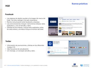 Buenas prácticas
                                H10
www.xperienceconsulting.com




                               .
                               Facebook

                               • Las páginas de destino ayudan a la imagen de marca del
                                 hotel, los links redirigen a la web corporativa.
                               • Red de comunicación entre facebook y empresa.
                               • Las comunicaciones incluyen: tema de los enlaces, texto
                                 explicativo y una url sencilla y clara.
                               • Claridad de los enlaces: incluye texto explicativo antes
                                 de cada enlace y el enlace incluye el nombre del hotel.




                                Twitter

                                • Información de promociones y ofertas en los diferentes
                                  hoteles h10.
                                • Alta frecuencia de actualización.
                                • Un mensaje, un concepto sencillo y claro.




                              44 I Informe sectorial Hoteles Análisis estratégico y de usabilidad en redes sociales
44
 