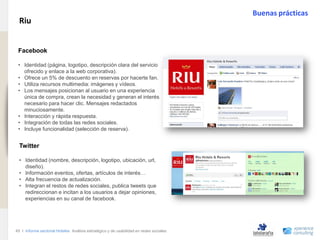Buenas prácticas
                                Riu
www.xperienceconsulting.com




                               .
                               Facebook

                               • Identidad (página, logotipo, descripción clara del servicio
                                 ofrecido y enlace a la web corporativa).
                               • Ofrece un 5% de descuento en reservas por hacerte fan.
                               • Utiliza recursos multimedia: imágenes y vídeos.
                               • Los mensajes posicionan al usuario en una experiencia
                                 única de compra, crean la necesidad y generan el interés
                                 necesario para hacer clic. Mensajes redactados
                                 minuciosamente.
                               • Interacción y rápida respuesta.
                               • Integración de todas las redes sociales.
                               • Incluye funcionalidad (selección de reserva).


                                Twitter

                                • Identidad (nombre, descripción, logotipo, ubicación, url,
                                  diseño).
                                • Información eventos, ofertas, artículos de interés…
                                • Alta frecuencia de actualización.
                                • Integran el restos de redes sociales, publica tweets que
                                  redireccionan e incitan a los usuarios a dejar opiniones,
                                  experiencias en su canal de facebook.




                              45 I Informe sectorial Hoteles Análisis estratégico y de usabilidad en redes sociales
45
 