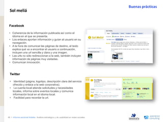 Buenas prácticas
                                Sol meliá
www.xperienceconsulting.com




                               .
                               Facebook

                               • Coherencia de la información publicada así como el
                                 idioma en el que se presenta.
                               • Los enlaces aportan información y guían al usuario en su
                                 navegación.
                               • A la hora de comunicar las páginas de destino, el texto
                                 explica qué va a encontrar el usuario a continuación,
                                 incluyen una url sencilla y clara y una imagen.
                               • Las urls no sólo redireccionan a la web, también incluyen
                                 información de páginas muy visitadas.
                               • Comunican innovación.



                                Twitter

                                •  Identidad (página, logotipo, descripción clara del servicio
                                  ofrecido y enlace a la web corporativa).
                                • La cuenta local atiende solicitudes y necesidades
                                  locales, informa sobre eventos locales y comunica
                                  información local en el idioma local.
                                • Facilidad para recordar la url.




                              46 I Informe sectorial Hoteles Análisis estratégico y de usabilidad en redes sociales
46
 
