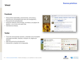 Buenas prácticas
                                Vincci
www.xperienceconsulting.com




                               .
                               Facebook

                               • Descuentos especiales, promociones, concursos y
                                 premios (en una pestaña del menú de navegación).
                               • Frecuencia de actualización.
                               • Estrecha relación entre el texto, el enlace y la página de
                                 destino; en un clic en la web final.
                               • Claridad de enlaces.




                               Twitter

                               • Tono de comunicación cercano, conectan con el receptor;
                                 mensajes sencillos, directos, incluyen url, página de
                                 destino.
                               • Alta frecuencia de actualización.
                               • Interacción y rapidez en la respuesta.




                              47 I Informe sectorial Hoteles Análisis estratégico y de usabilidad en redes sociales
47
 