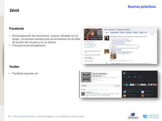 Buenas prácticas
                                Zénit
www.xperienceconsulting.com




                               .
                               Facebook

                               • Personalización de información, buscan afinidad con el
                                 targer; comunican eventos que se encuentren en el radio
                                 de acción del usuario y en su idioma.
                               • Frecuencia de actualización.




                               Twitter

                               • Facilidad recordar url




                              48 I Informe sectorial Hoteles Análisis estratégico y de usabilidad en redes sociales
48
 