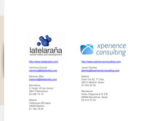 www.xperienceconsulting.com




                                                     http://www.latelaraña.com/                                http://www.xperienceconsulting.com

                                                     Verónica Escuer                                           Javier Darriba
                                                     veronica@latelaraña.com                                   jdarriba@xperienceconsulting.com

                                                     Mariona Alba                                              Madrid
                                                     mariona@latelaraña.com                                    Gran Vía 62, 7º Izda.
                                                                                                               28013 Madrid, Spain
                                                     Barcelona                                                 91 542 62 52
                                                     C/ Anglí, 45 bis (torre)
                                                     08017 Barcelona                                           Barcelona
                                                     93 206 15 10                                              Avda. Diagonal 419 3ºB
                                                                                                               08008 Barcelona, Spain
                                                     Madrid                                                    93 414 75 54
                                                     Velázquez,86 bajos
                                                     28006 Madrid
                                                     91 185 18 55

                              49 I Informe sectorial Hoteles Análisis estratégico y de usabilidad en redes sociales
49
 