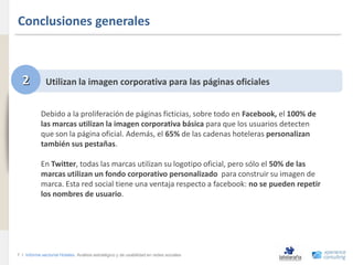 Conclusiones generales
www.xperienceconsulting.com




                                2           Utilizan la imagen corporativa para las páginas oficiales


                                          Debido a la proliferación de páginas ficticias, sobre todo en Facebook, el 100% de
                                          las marcas utilizan la imagen corporativa básica para que los usuarios detecten
                                          que son la página oficial. Además, el 65% de las cadenas hoteleras personalizan
                                          también sus pestañas.

                                          En Twitter, todas las marcas utilizan su logotipo oficial, pero sólo el 50% de las
                                          marcas utilizan un fondo corporativo personalizado para construir su imagen de
                                          marca. Esta red social tiene una ventaja respecto a facebook: no se pueden repetir
                                          los nombres de usuario.




                              7 I Informe sectorial Hoteles Análisis estratégico y de usabilidad en redes sociales
7
 