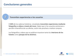 Conclusiones generales
www.xperienceconsulting.com




                                3           Transmiten experiencias a los usuarios


                                          El 83% de las cadenas hoteleras estudiadas transmiten experiencias mediante
                                          fotografías o videos a través del muro. Saben que si los usuarios comienzan a
                                          percibir el beneficio de sus ofertas, serán más proclives a realizar compras.

                                          Las fotografías y videos que se publican muestran tanto los interiores de los
                                          hoteles como paisajes de los destinos.




                              8 I Informe sectorial Hoteles Análisis estratégico y de usabilidad en redes sociales
8
 