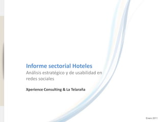 www.xperienceconsulting.com




                              Informe sectorial Hoteles
                              Análisis estratégico y de usabilidad en
                              redes sociales

                              Xperience Consulting & La Telaraña




1                                                                       Enero 2011
 