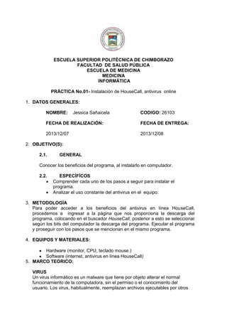 ESCUELA SUPERIOR POLITÉCNICA DE CHIMBORAZO
FACULTAD DE SALUD PÚBLICA
ESCUELA DE MEDICINA
MEDICINA
INFORMÁTICA
PRÁCTICA No.01- Instalación de HouseCall, antivirus online
1. DATOS GENERALES:
NOMBRE:

Jessica Sañaicela

CODIGO: 26103

FECHA DE REALIZACIÓN:

FECHA DE ENTREGA:

2013/12/07

2013/12/08

2. OBJETIVO(S):
2.1.

GENERAL

Conocer los beneficios del programa, al instalarlo en computador.
2.2.

ESPECÍFÍCOS
Comprender cada uno de los pasos a seguir para instalar el
programa.
Analizar el uso constante del antivirus en el equipo.

3. METODOLOGÍA
Para poder acceder a los beneficios del antivirus en línea HouseCall,
procedemos a ingresar a la página que nos proporciona la descarga del
programa, colocando en el buscador HouseCall, posterior a esto se seleccionar
según los bits del computador la descarga del programa. Ejecutar el programa
y proseguir con los pasos que se mencionan en el mismo programa.
4. EQUIPOS Y MATERIALES:
Hardware (monitor, CPU, teclado mouse.)
Software (internet, antivirus en línea HouseCall)
5. MARCO TEORICO:
VIRUS
Un virus informático es un malware que tiene por objeto alterar el normal
funcionamiento de la computadora, sin el permiso o el conocimiento del
usuario. Los virus, habitualmente, reemplazan archivos ejecutables por otros

 