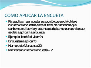 COMO APLICAR LA ENCUETA Para aplicar la encuesta, se acordó que se dividiría el número de encuestas entre el total de manzanas que conforman el barrio y este nos daría la manzana en la que se debía aplicar la encuesta. Ejemplo: barrió el Jazmín Encuestas a aplicar 3 Numero de Manzanas 22 Manzana/numero de encuesta = 7 