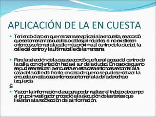 APLICACIÓN DE LA EN CUESTA Teniendo claro en que manzana se aplicaría la encuesta, se acordó que se tomarían las cuadras o calles principales, si no existiesen entonces se tomaría la calle más próxima al centro de la ciudad, la calle del centro y la ultima calle de la manzana. Para la selección de la casa se acordó que fuera la casa del centro de la calle, con orientación hacia el sur de la ciudad. En caso de que no se pudiese realizar la encuesta en esta casa entonces se tomaría la casa de la calle del frente; en caso de que no se pudiese realizar la encuesta en esta casa entonces se tomaría la de la derecha o izquierda.   Ya con la información clara para poder realizar el trabajo de campo el grupo investigador procedió a la ejecución de las tareas que llevaran a la recolección de la información. 