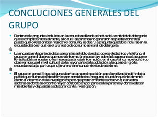 CONCLUCIONES GENERALES DEL GRUPO Dentro de la preguntas incluidas en la encuesta realizada se hablo de la cantidad de detergente que se compraba mensualmente, a lo cual las personas no generaron respuestas concretas puesto que lo relacionaban mas con el consumo, es decir, la pregunta que debió incluirse en la encuesta debió ser cual es el promedio de consumo semanal de detergente.   La encuesta en la parte de datos personales se hablo de edad, correo electrónico y teléfono, el grupo en general observo que no era información necesaria y además las personas a las que se le realizaba la encuesta no les interesaba dar esta información; en el caso del correo electrónico observamos que el nivel cultural de la mayor parte de la población a la que se dirigió la encuesta era bajo, por lo que  dijeron no tener conocimiento de este tema.   El grupo en general llego a algunos barrios con predisposición para la realización del trabajo, puesto que muchos de estos barrios son considerados inseguros, situación que inicialmente afecto el desarrollo de la investigación pero que posteriormente se observo que en estos sectores es donde se encontró mayor colaboración por parte de las personas y donde estaban más abiertas y dispuestas a colaborar con la investigación. 