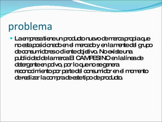 problema La empresa tiene un producto nuevo de marca propia que no esta posicionado en el mercado y en la mente del grupo de consumidores o cliente objetivo. No existe una publicidad de la marca El CAMPESINO en la línea de detergente en polvo, por lo que no se genera reconocimiento por parte del consumidor en el momento de realizar la compra de este tipo de producto. 