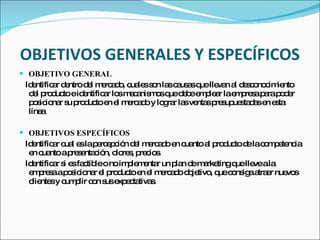   OBJETIVOS GENERALES Y ESPECÍFICOS OBJETIVO GENERAL Identificar dentro del mercado, cuales son las causas que llevan al desconocimiento del producto e identificar los mecanismos que debe emplear la empresa para poder posicionar su producto en el mercado y lograr las ventas presupuestadas en esta línea OBJETIVOS ESPECÍFICOS  Identificar cual es la percepción del mercado en cuanto al producto de la competencia en cuanto a presentación, olores, precios. Identificar si es factible o no implementar un plan de marketing que lleve a la empresa a posicionar el producto en el mercado objetivo, que consiga atraer nuevos clientes y cumplir con sus expectativas. 