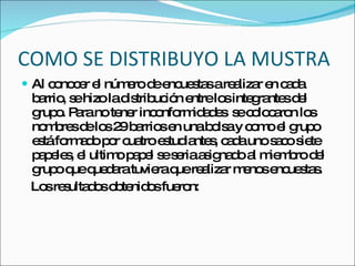 COMO SE DISTRIBUYO LA MUSTRA Al conocer el número de encuestas a realizar en cada barrio, se hizo la distribución entre los integrantes del grupo. Para no tener inconformidades  se colocaron los nombres de los 29 barrios en una bolsa y como el grupo está formado por cuatro estudiantes, cada uno saco siete papeles, el ultimo papel se seria asignado al miembro del grupo que quedara tuviera que realizar menos encuestas. Los resultados obtenidos fueron: 