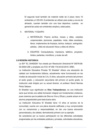 Página 13
El segundo local también de material noble de 2 pisos; tiene 10
ambientes y 4 SS.HH, 9 ambientes se utilizan para aulas y una es de
almacén, cuentan también con una loza deportiva; cuantos en
general las aulas son ambientes amplios y adecuados.
II. MATERIAL Y EQUIPO:
a. MATERIALES: Pizarra acrílica, mesas y sillas, carpetas
unipersonales, plumones, papelotes, mota, útiles escolares,
libros, implementos de limpieza, tachos, botiquín, extinguidor,
pelotas, útiles de educación física y útiles de oficina.
b. EQUIPOS: Computadoras, impresora, teléfono, proyector,
timbre, parlantes, micrófono, y router de wifi.
2.6 RESEÑA HISTORICA
La IEP “EL SHADDAI” fue creada por Resolución Directoral Nº 00078-08-
02-2000-USE y ampliado con R.D. Nº 000 116-03-02-2010- DREI.
La Institución Educativa Privada “El Shaddai” ofrece una educación de
calidad con fundamentos bíblicos, actualmente viene funcionando en los
niveles de educación inicial de 3,4 y 5 años, educación primaria del primero
al sexto grado, y educación secundaria del primero al quinto grado, la
Institución está dirigido por su actual director, el profesor David Nemias
Pérez Salazar.
El Shaddai cuyo significado es Dios Todopoderoso, es una institución
seria que brinda una sólida formación integral con fundamentos cristianos,
pues creemos que la palabra de Dios es Viva y Eficaz y puede actuar en el
alumno preparándolo para toda buena obra.
La Institución Educativa El Shaddai tiene 12 años al servicio de la
comunidad, cuenta con una plana docente calificada y muy comprometida
con su compromiso y responsabilidad, en dar una buena educación
personalizada y de calidad, demostrando primero con su ejemplo.
Se caracteriza por su buena participación en las diferentes actividades
programadas por las entidades públicas y privadas, actividades educativas,
 