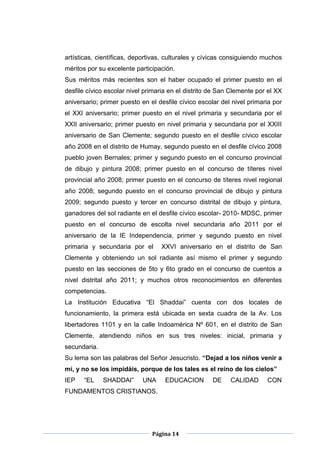 Página 14
artísticas, científicas, deportivas, culturales y cívicas consiguiendo muchos
méritos por su excelente participación.
Sus méritos más recientes son el haber ocupado el primer puesto en el
desfile cívico escolar nivel primaria en el distrito de San Clemente por el XX
aniversario; primer puesto en el desfile cívico escolar del nivel primaria por
el XXI aniversario; primer puesto en el nivel primaria y secundaria por el
XXII aniversario; primer puesto en nivel primaria y secundaria por el XXIII
aniversario de San Clemente; segundo puesto en el desfile cívico escolar
año 2008 en el distrito de Humay, segundo puesto en el desfile cívico 2008
pueblo joven Bernales; primer y segundo puesto en el concurso provincial
de dibujo y pintura 2008; primer puesto en el concurso de títeres nivel
provincial año 2008; primer puesto en el concurso de títeres nivel regional
año 2008; segundo puesto en el concurso provincial de dibujo y pintura
2009; segundo puesto y tercer en concurso distrital de dibujo y pintura,
ganadores del sol radiante en el desfile cívico escolar- 2010- MDSC, primer
puesto en el concurso de escolta nivel secundaria año 2011 por el
aniversario de la IE Independencia, primer y segundo puesto en nivel
primaria y secundaria por el XXVI aniversario en el distrito de San
Clemente y obteniendo un sol radiante así mismo el primer y segundo
puesto en las secciones de 5to y 6to grado en el concurso de cuentos a
nivel distrital año 2011; y muchos otros reconocimientos en diferentes
competencias.
La Institución Educativa “El Shaddai” cuenta con dos locales de
funcionamiento, la primera está ubicada en sexta cuadra de la Av. Los
libertadores 1101 y en la calle Indoamérica Nº 601, en el distrito de San
Clemente, atendiendo niños en sus tres niveles: inicial, primaria y
secundaria.
Su lema son las palabras del Señor Jesucristo. “Dejad a los niños venir a
mí, y no se los impidáis, porque de los tales es el reino de los cielos”
IEP “EL SHADDAI” UNA EDUCACION DE CALIDAD CON
FUNDAMENTOS CRISTIANOS.
 