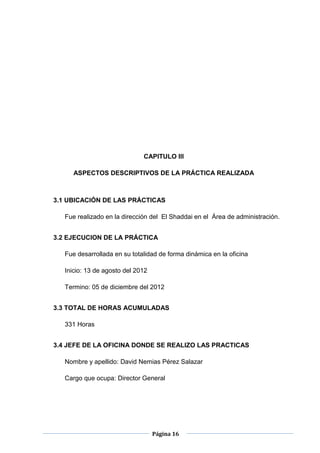 Página 16
CAPITULO III
ASPECTOS DESCRIPTIVOS DE LA PRÁCTICA REALIZADA
3.1 UBICACIÓN DE LAS PRÁCTICAS
Fue realizado en la dirección del El Shaddai en el Área de administración.
3.2 EJECUCION DE LA PRÁCTICA
Fue desarrollada en su totalidad de forma dinámica en la oficina
Inicio: 13 de agosto del 2012
Termino: 05 de diciembre del 2012
3.3 TOTAL DE HORAS ACUMULADAS
331 Horas
3.4 JEFE DE LA OFICINA DONDE SE REALIZO LAS PRACTICAS
Nombre y apellido: David Nemias Pérez Salazar
Cargo que ocupa: Director General
 