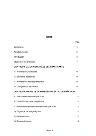 Página 31
ÍNDICE
Pág.
Dedicatoria 4
Agradecimientos 5
Introducción 6
Objetivo de las practicas 7
CAPITULO I: DATOS GENERALES DEL PRACTICANTE
1.1 Nombre del practicante 9
1.2 Semestre académico 9
1.3 Nombre del módulo profesional 9
1.4 Competencia del módulo 9
CAPITULO II: DATOS DE LA EMPRESA O CENTRO DE PRÁCTICAS
2.1 Nombre del centro de prácticas 11
2.2 Dirección del centro de práctica 11
2.3 Actividades que realiza el centro de prácticas 11
2.4 Organización y organigrama 11
2.5 Infraestructura 12
2.6 Reseña histórica 13
 