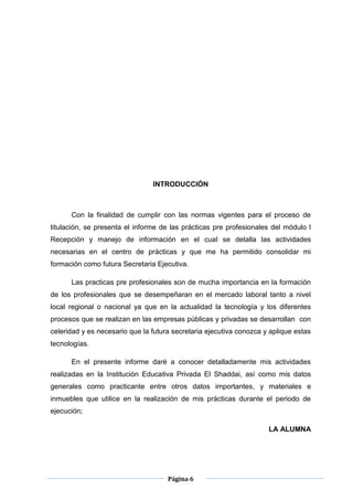 Página 6
INTRODUCCIÓN
Con la finalidad de cumplir con las normas vigentes para el proceso de
titulación, se presenta el informe de las prácticas pre profesionales del módulo I
Recepción y manejo de información en el cual se detalla las actividades
necesarias en el centro de prácticas y que me ha permitido consolidar mi
formación como futura Secretaria Ejecutiva.
Las practicas pre profesionales son de mucha importancia en la formación
de los profesionales que se desempeñaran en el mercado laboral tanto a nivel
local regional o nacional ya que en la actualidad la tecnología y los diferentes
procesos que se realizan en las empresas públicas y privadas se desarrollan con
celeridad y es necesario que la futura secretaria ejecutiva conozca y aplique estas
tecnologías.
En el presente informe daré a conocer detalladamente mis actividades
realizadas en la Institución Educativa Privada El Shaddai, así como mis datos
generales como practicante entre otros datos importantes, y materiales e
inmuebles que utilice en la realización de mis prácticas durante el periodo de
ejecución;
LA ALUMNA
 
