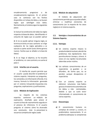 encadenamiento progresivo o de
encadenamiento regresivo. En el primer
caso se comienza con los hechos
disponibles en la base de datos, y se buscan
reglas que satisfagan esos datos.
Normalmente,el sistemasigue lossiguientes
pasos:
1. Evaluar lascondiciones de todas las reglas
respectoa labase de datos, identificando el
conjunto de reglas que se pueden aplicar
2. Si no se puede aplicar ninguna regla, se
terminasinéxito;encaso contrario se elige
cualquiera de las reglas aplicables y se
ejecuta su parte acción (esto último genera
nuevos hechos que se añaden a la base de
datos)
3. Si se llega al objetivo, se ha resuelto
el problema; en caso contrario,se vuelve al
paso 1
1.2.4. Interfaz con el usuario.
El interfaz de usuario permite que
el usuario pueda describir el problema al
sistema experto. Interpreta sus preguntas,
los comandos y la información ofrecida. A la
inversa, formula la información generada
por el sistema incluyendo respuestas a las
preguntas, explicaciones y justificaciones.
1.2.5. Módulo de Explicación
La mayoría de los sistemas
expertos contienen un módulo de
explicación, diseñado para aclarar al
usuario la línea de razonamiento seguida en
el proceso de inferencia. Si el usuario
pregunta al sistema cómo ha alcanzado
una conclusión, éste le presentará la
secuencia completa de reglas usada
1.2.6. Módulo de adquisición
El módulo de adquisición del
conocimientopermite que se puedanañadir,
eliminar o modificar elementos de
conocimiento (en la mayoría de los casos
reglas) en el sistema experto.
1.3. Ventajas e inconvenientes de un
Sistema Experto.
1.3.1. Ventajas
a) Un sistema experto mejora la
productividadal resolvery decidirlos
problemas más rápidamente. Esto
permite ahorrar tiempo y dinero. A
veces sin esa rapidez lassoluciones
obtenidas serían inútiles.
b) Los valiosos conocimientos de un
especialista se guardan y se
difunden, de forma que, no se
pierden aunque desaparezca el
especialista
c) Con un sistema experto se
obtienen soluciones más fiables
gracias al tratamientoautomático de
los datos, y más contrastadas,
debido a que se suele tener
informatizado el conocimiento de
varios expertos.
1.3.2. Desventajas
a) El conocimiento humano es
complejo de extraer y, a veces, es
problemático representarlo. Si un
problemasobrepasa la competencia
 
