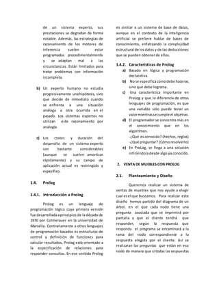 de un sistema experto, sus
prestaciones se degradan de forma
notable. Además, las estrategias de
razonamiento de los motores de
inferencia suelen estar
programadas procedimentalmente
y se adaptan mal a las
circunstancias. Están limitados para
tratar problemas con información
incompleta.
b) Un experto humano no estudia
progresivamente unahipótesis, sino
que decide de inmediato cuando
se enfrenta a una situación
análoga a otra ocurrida en el
pasado. Los sistemas expertos no
utilizan este razonamiento por
analogía.
c) Los costes y duración del
desarrollo de un sistema experto
son bastante considerables
(aunque se suelen amortizar
rápidamente) y su campo de
aplicación actual es restringido y
específico.
1.4. Prolog
1.4.1. Introducción a Prolog
Prolog es un lenguaje de
programación lógica cuya primera versión
fue desarrolladaaprincipios de la década de
1970 por Colmerauer en la universidad de
Marsella. Contrariamente a otros lenguajes
de programación basados es estructuras de
control y definición de funciones para
calcular resultados, Prolog está orientado a
la especificación de relaciones para
responder consultas. En ese sentido Prolog
es similar a un sistema de base de datos,
aunque en el contexto de la inteligencia
artificial se prefiere hablar de bases de
conocimiento, enfatizando la complejidad
estructural de losdatos y de las deducciones
que se pueden obtener de ellos.
1.4.2. Características de Prolog
a) Basado en lógica y programación
declarativa.
b) No se especificacómodebe hacerse,
sino qué debe lograrse.
c) Una característica importante en
ProLog y que lo diferencia de otros
lenguajes de programación, es que
una variable sólo puede tener un
valormientrasse cumple el objetivo.
d) El programador se concentra más en
el conocimiento que en los
algoritmos.
-¿Qué es conocido? (hechos, reglas)
-¿Qué preguntar? (Cómo resolverlo)
e) En ProLog, se llega a una solución
infiriéndola desde algo ya conocido.
2. VENTA DE MUEBLES CON PROLOG
2.1. Planteamiento y Diseño
Queremos realizar un sistema de
ventas de muebles que nos ayude a elegir
cual esel que buscamos. Para realizar este
diseño hemos partido del diagrama de un
árbol, en el que cada nodo tiene una
pregunta asociada que se imprimirá por
pantalla y que el cliente tendrá que
responder, según la respuesta que
responda el programa se encaminará a la
rama del nodo correspondiente a la
respuesta elegida por el cliente. Asi se
realizaran las preguntas que están en eso
nodo de manera que si todas las respuestas
 