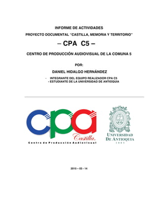 INFORME DE ACTIVIDADES
PROYECTO DOCUMENTAL “CASTILLA, MEMORIA Y TERRITORIO”
– CPA C5 –
CENTRO DE PRODUCCIÓN AUDIOVISUAL DE LA COMUNA 5
POR:
DANIEL HIDALGO HERNÁNDEZ
- INTEGRANTE DEL EQUIPO REALIZADOR CPA C5
- ESTUDIANTE DE LA UNIVERSIDAD DE ANTIOQUIA
2015 – 03 - 14
 